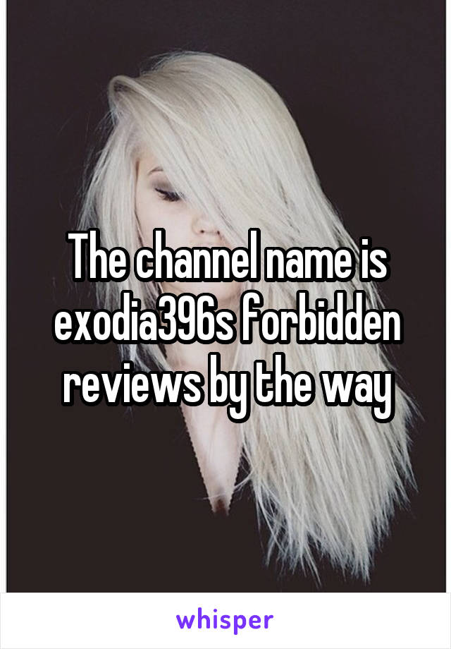 The channel name is exodia396s forbidden reviews by the way