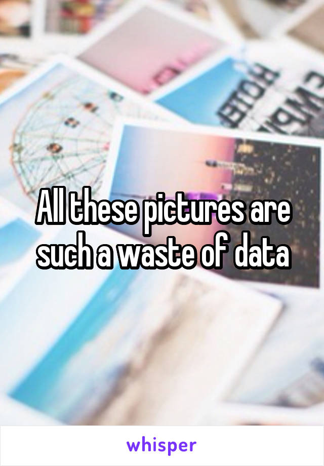 All these pictures are such a waste of data