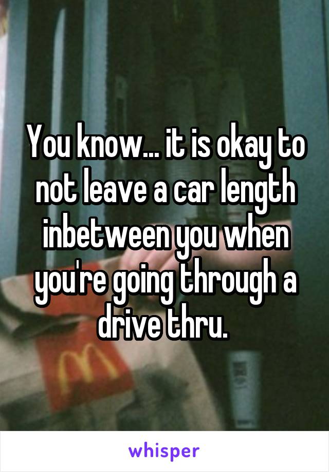 You know... it is okay to not leave a car length inbetween you when you're going through a drive thru. 