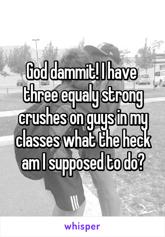 God dammit! I have 
three equaly strong crushes on guys in my classes what the heck am I supposed to do?