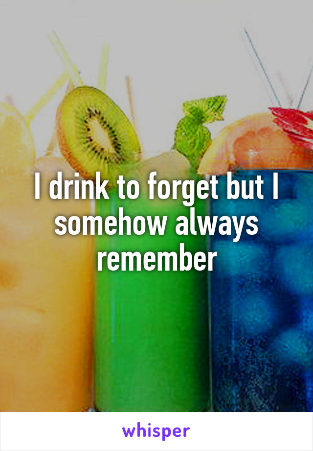 I drink to forget but I somehow always remember