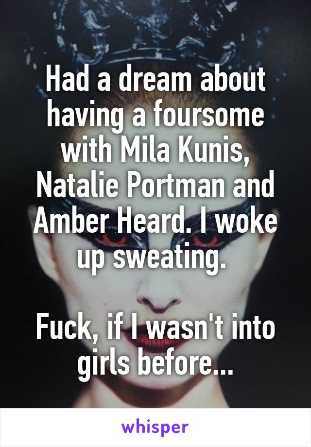 Had a dream about having a foursome with Mila Kunis, Natalie Portman and Amber Heard. I woke up sweating. 

Fuck, if I wasn't into girls before...