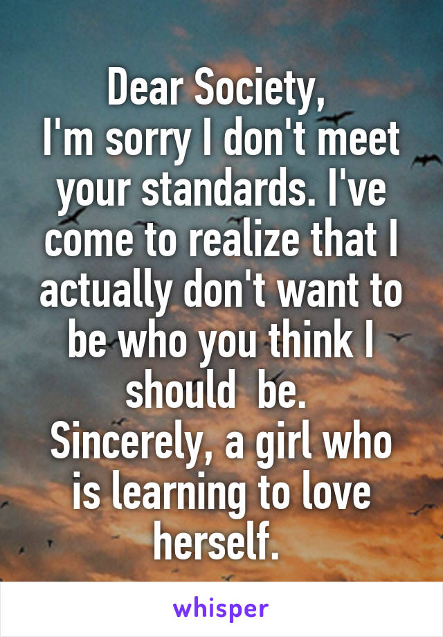 Dear Society, 
I'm sorry I don't meet your standards. I've come to realize that I actually don't want to be who you think I should  be. 
Sincerely, a girl who is learning to love herself. 