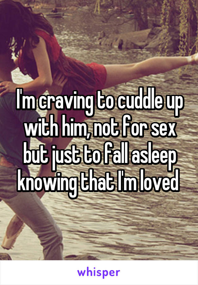 I'm craving to cuddle up with him, not for sex but just to fall asleep knowing that I'm loved 