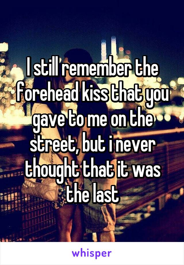 I still remember the forehead kiss that you gave to me on the street, but i never thought that it was the last