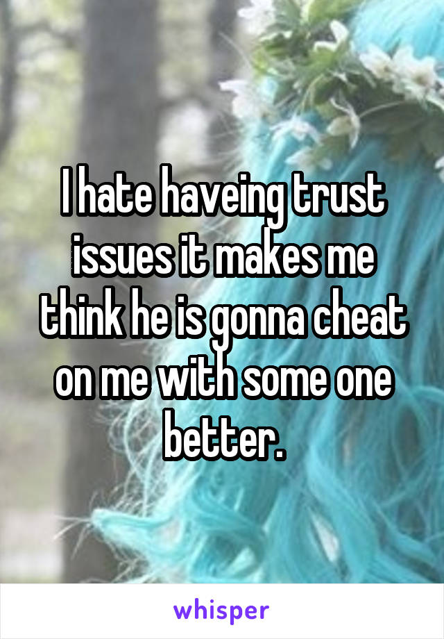 I hate haveing trust issues it makes me think he is gonna cheat on me with some one better.