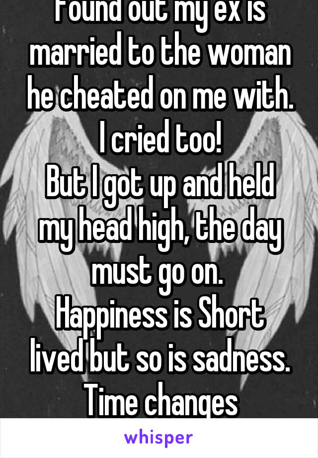 Found out my ex is married to the woman he cheated on me with.
I cried too!
But I got up and held my head high, the day must go on. 
Happiness is Short lived but so is sadness. Time changes Everything