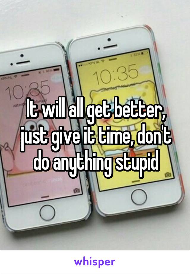 It will all get better, just give it time, don't do anything stupid