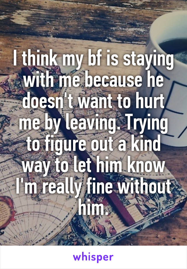 I think my bf is staying with me because he doesn't want to hurt me by leaving. Trying to figure out a kind way to let him know I'm really fine without him.