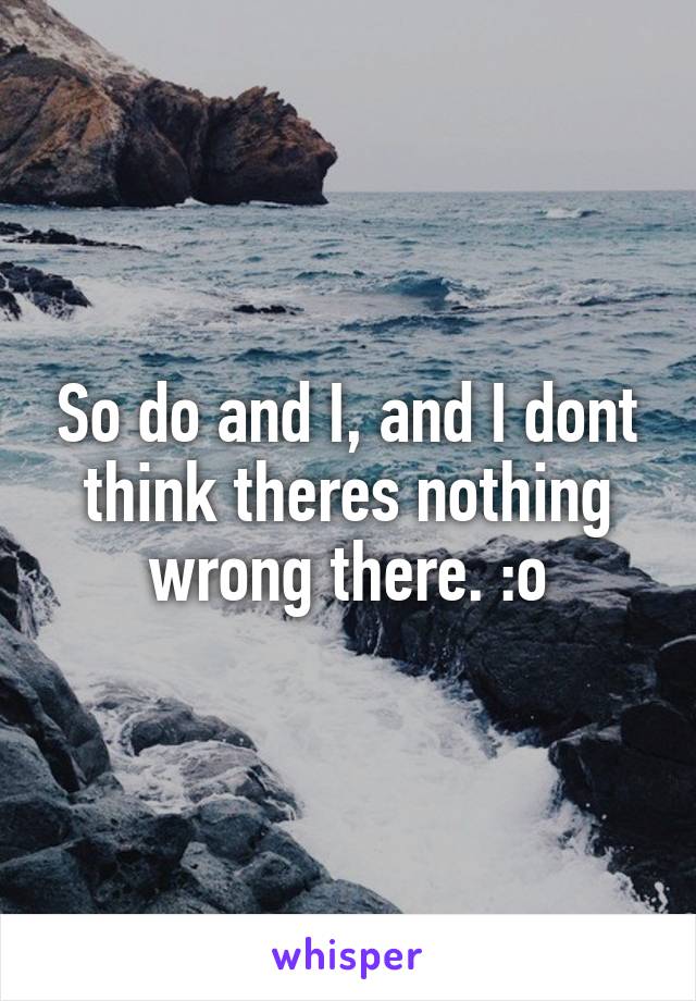 So do and I, and I dont think theres nothing wrong there. :o