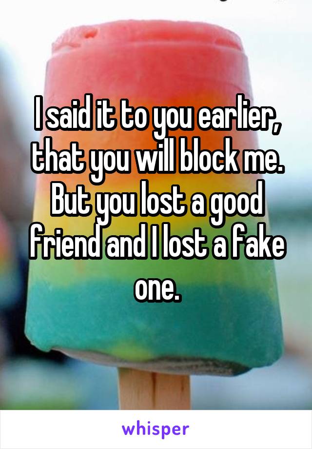 I said it to you earlier, that you will block me. But you lost a good friend and I lost a fake one.
