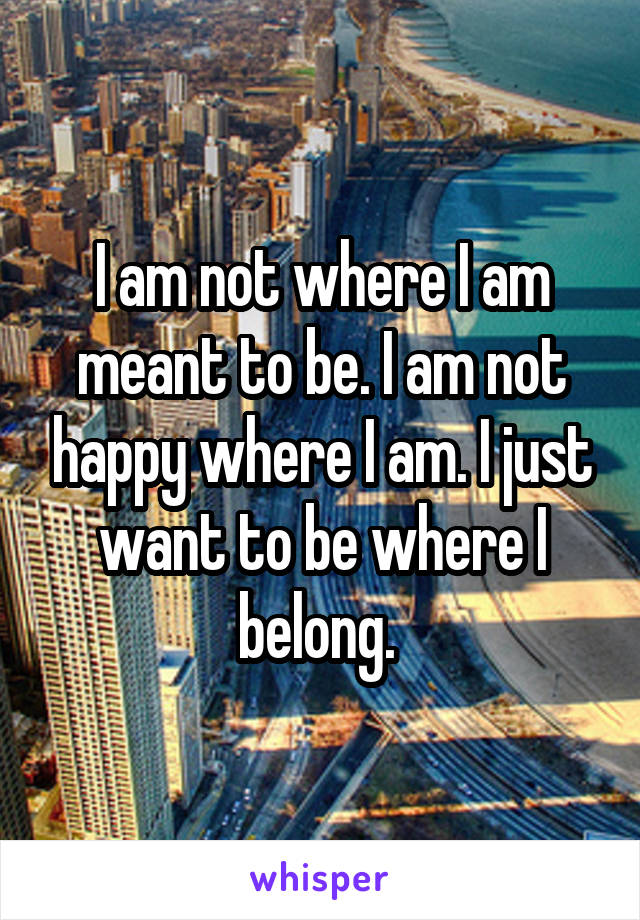 I am not where I am meant to be. I am not happy where I am. I just want to be where I belong. 