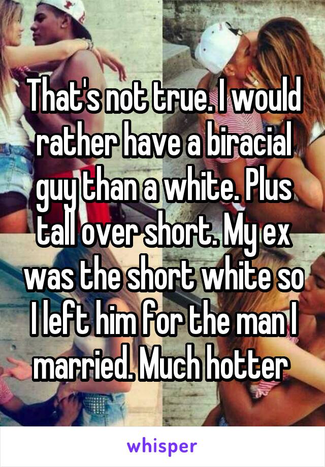 That's not true. I would rather have a biracial guy than a white. Plus tall over short. My ex was the short white so I left him for the man I married. Much hotter 