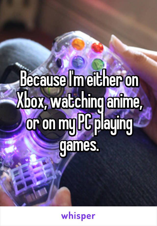 Because I'm either on Xbox, watching anime, or on my PC playing games.