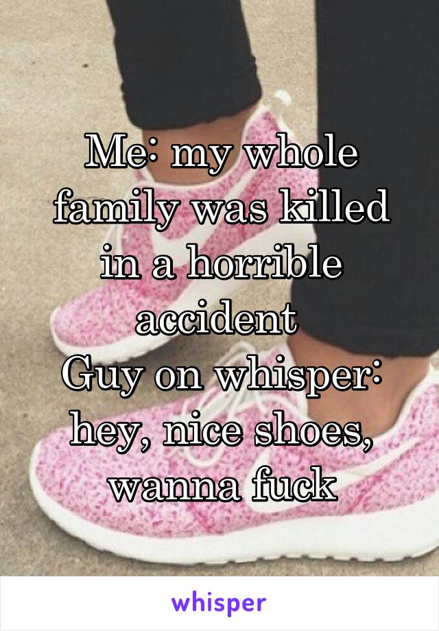 Me: my whole family was killed in a horrible accident 
Guy on whisper: hey, nice shoes, wanna fuck