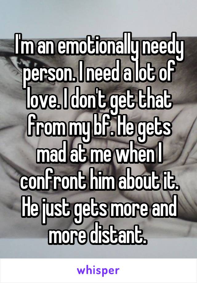 I'm an emotionally needy person. I need a lot of love. I don't get that from my bf. He gets mad at me when I confront him about it. He just gets more and more distant. 