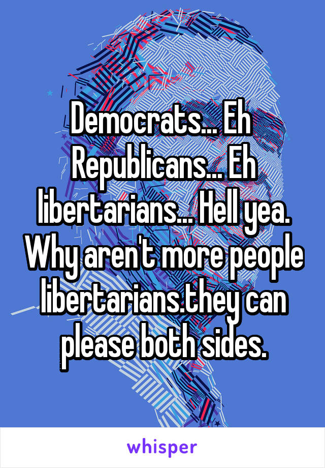 Democrats... Eh 
Republicans... Eh libertarians... Hell yea. Why aren't more people libertarians.they can please both sides.