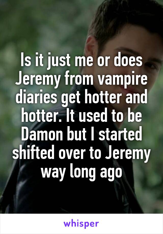 Is it just me or does Jeremy from vampire diaries get hotter and hotter. It used to be Damon but I started shifted over to Jeremy way long ago