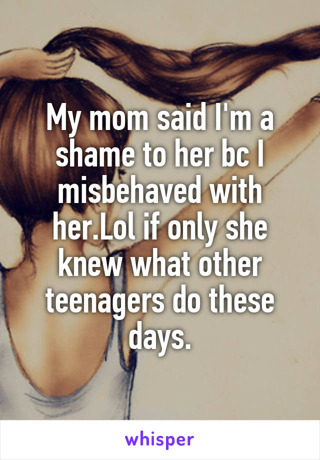 My mom said I'm a shame to her bc I misbehaved with her.Lol if only she knew what other teenagers do these days.