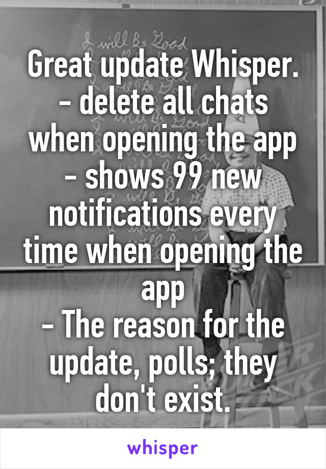 Great update Whisper.
- delete all chats when opening the app
- shows 99 new notifications every time when opening the app
- The reason for the update, polls; they don't exist.