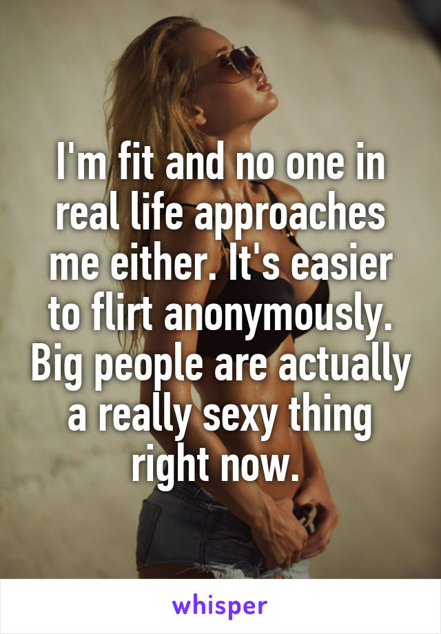 I'm fit and no one in real life approaches me either. It's easier to flirt anonymously. Big people are actually a really sexy thing right now. 