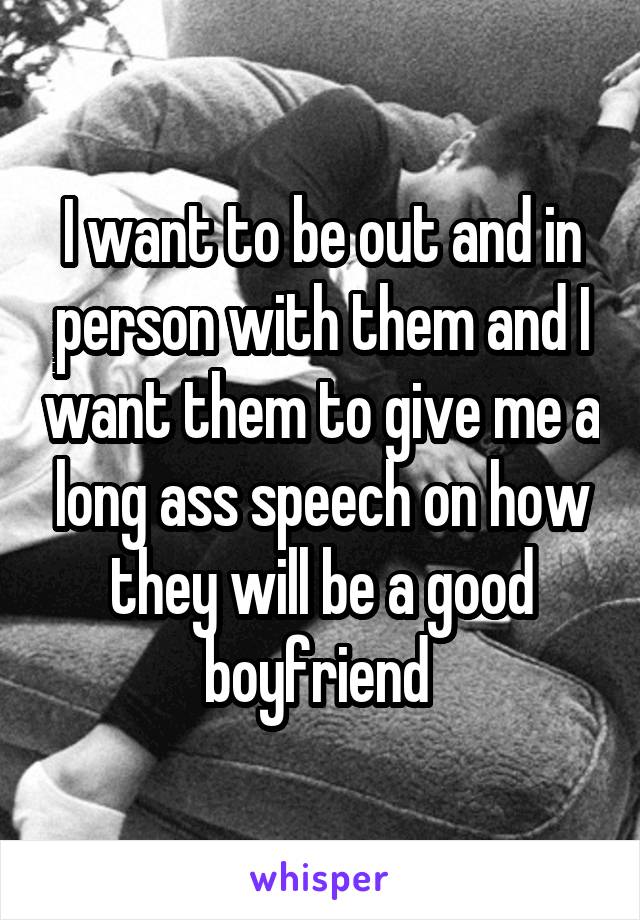 I want to be out and in person with them and I want them to give me a long ass speech on how they will be a good boyfriend 