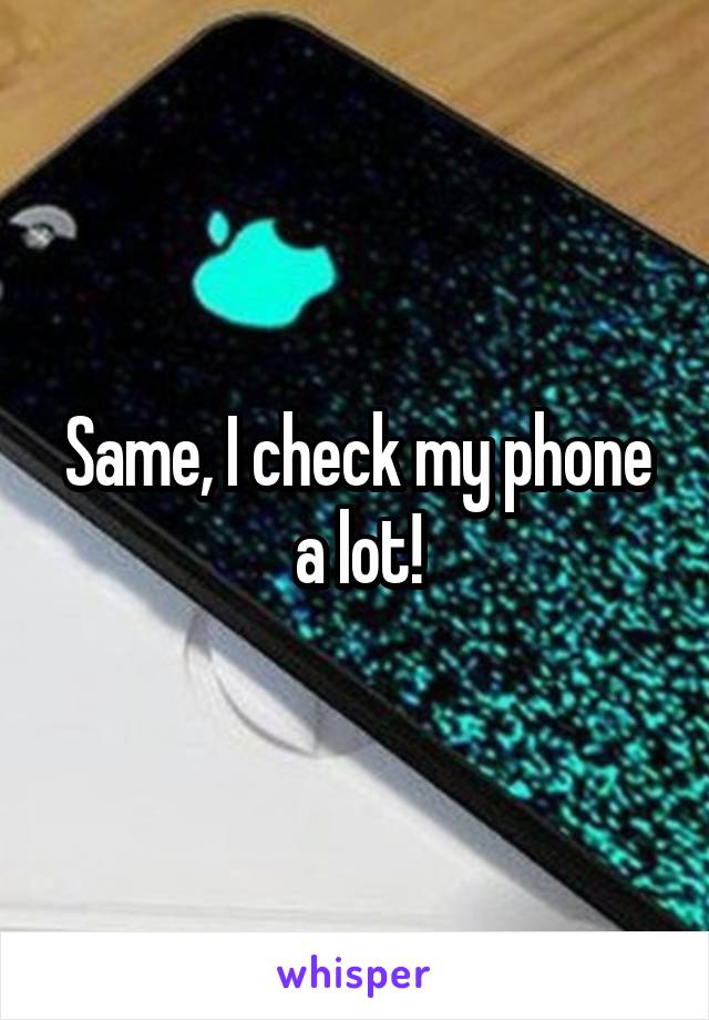 Same, I check my phone a lot!