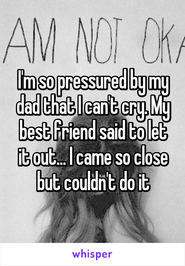 I'm so pressured by my dad that I can't cry. My best friend said to let it out... I came so close but couldn't do it