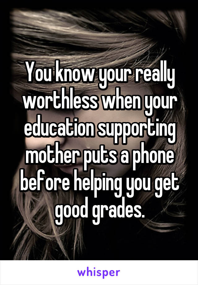 You know your really worthless when your education supporting mother puts a phone before helping you get good grades.