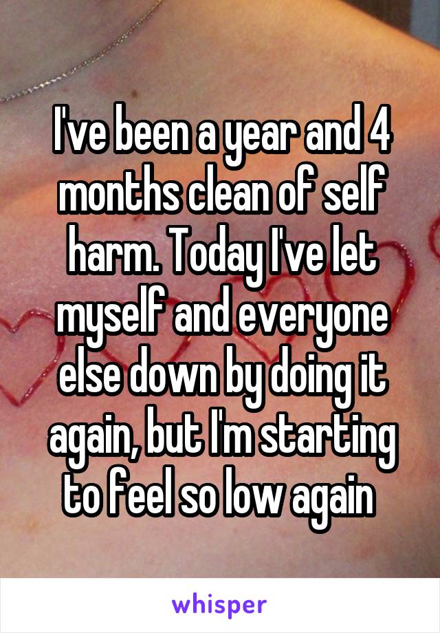 I've been a year and 4 months clean of self harm. Today I've let myself and everyone else down by doing it again, but I'm starting to feel so low again 