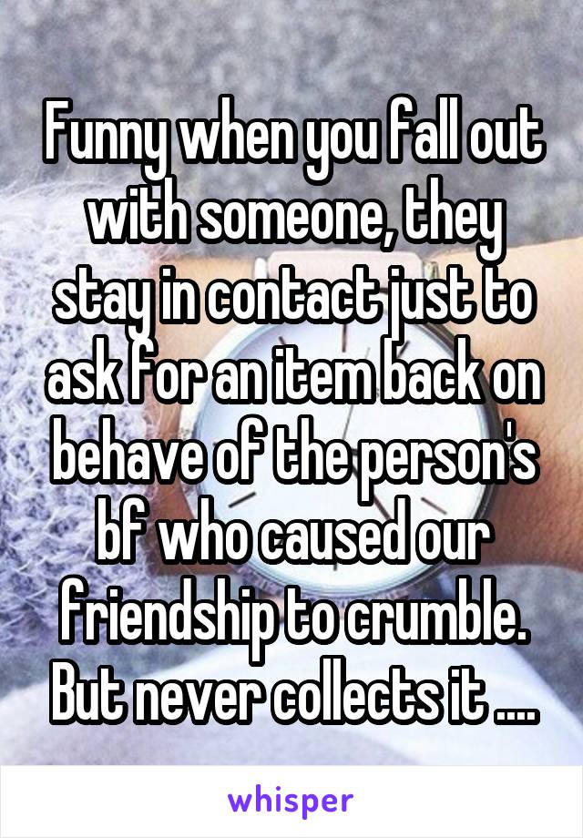 Funny when you fall out with someone, they stay in contact just to ask for an item back on behave of the person's bf who caused our friendship to crumble. But never collects it ....