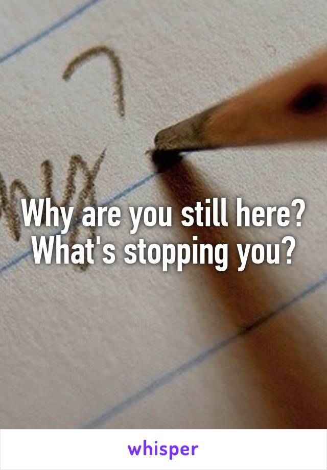 Why are you still here?
What's stopping you?