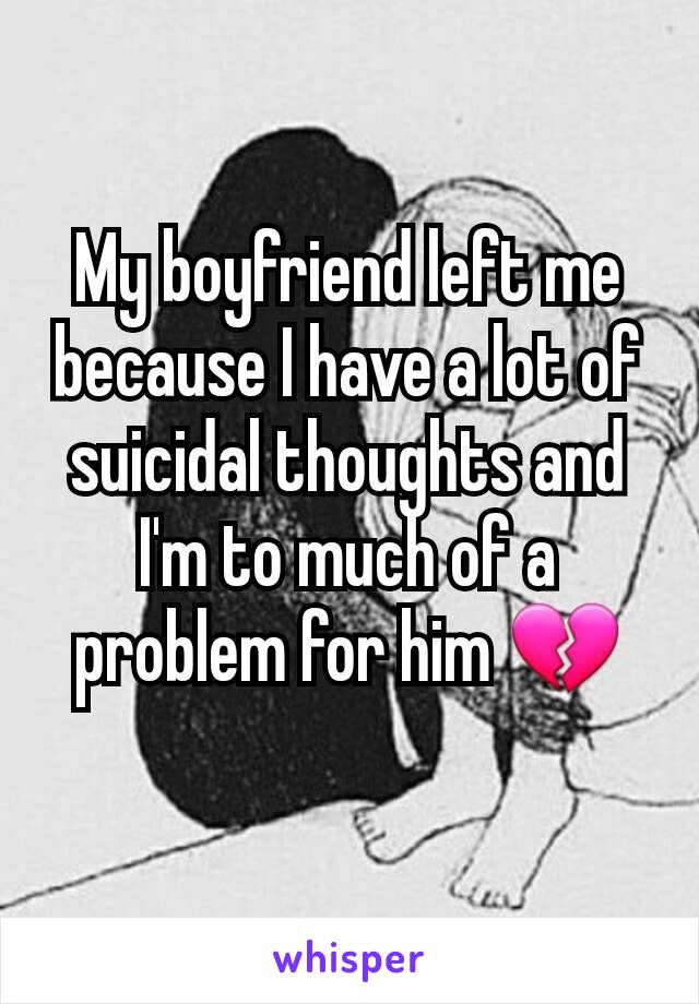 My boyfriend left me because I have a lot of suicidal thoughts and I'm to much of a problem for him 💔