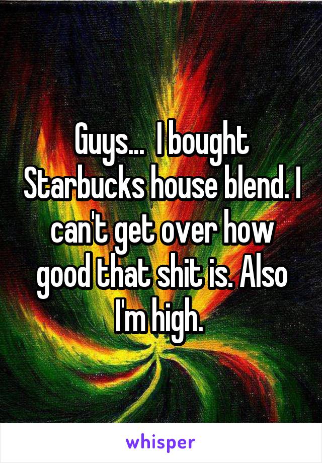 Guys...  I bought Starbucks house blend. I can't get over how good that shit is. Also I'm high. 