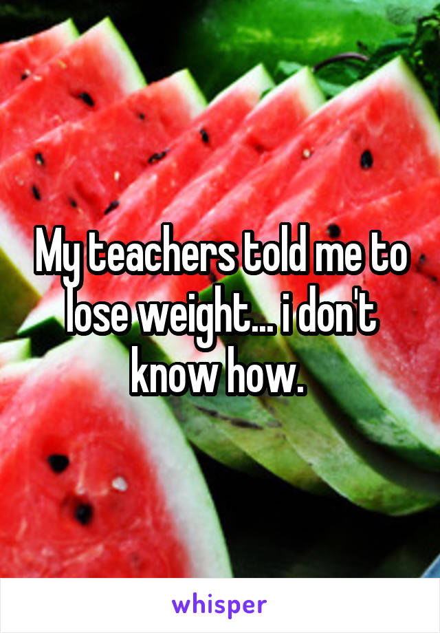 My teachers told me to lose weight... i don't know how. 