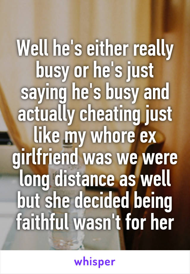 Well he's either really busy or he's just saying he's busy and actually cheating just like my whore ex girlfriend was we were long distance as well but she decided being faithful wasn't for her