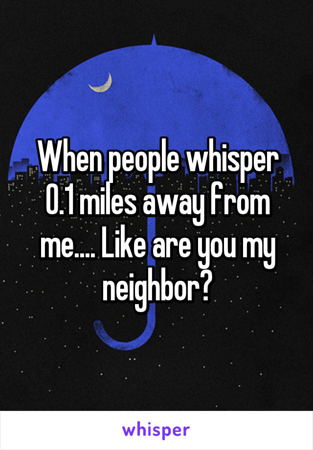 When people whisper 0.1 miles away from me.... Like are you my neighbor?