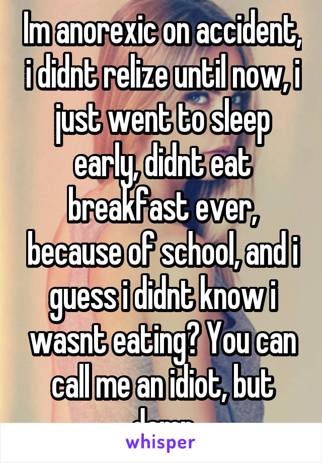 Im anorexic on accident, i didnt relize until now, i just went to sleep early, didnt eat breakfast ever, because of school, and i guess i didnt know i wasnt eating? You can call me an idiot, but damn