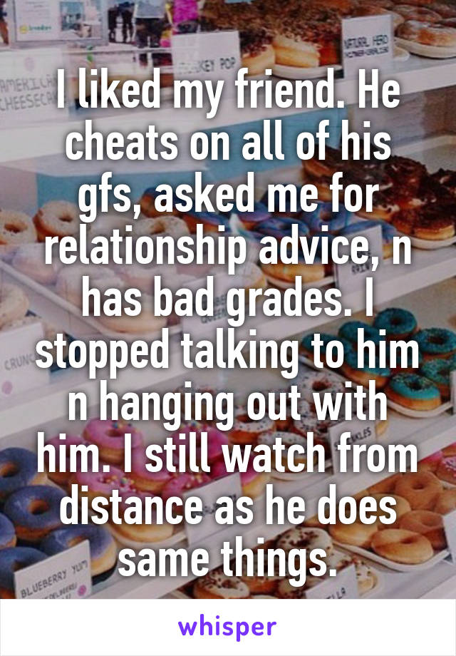 I liked my friend. He cheats on all of his gfs, asked me for relationship advice, n has bad grades. I stopped talking to him n hanging out with him. I still watch from distance as he does same things.