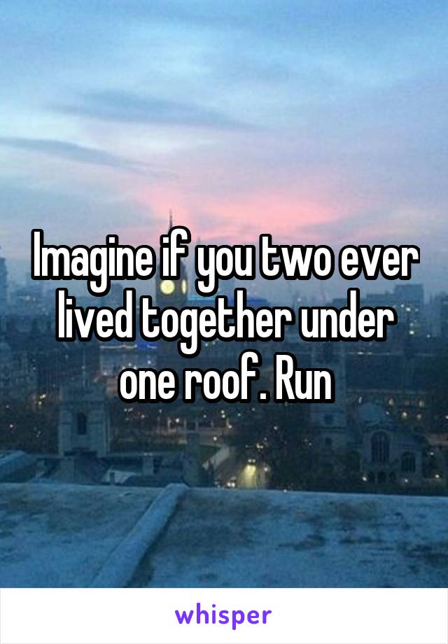 Imagine if you two ever lived together under one roof. Run