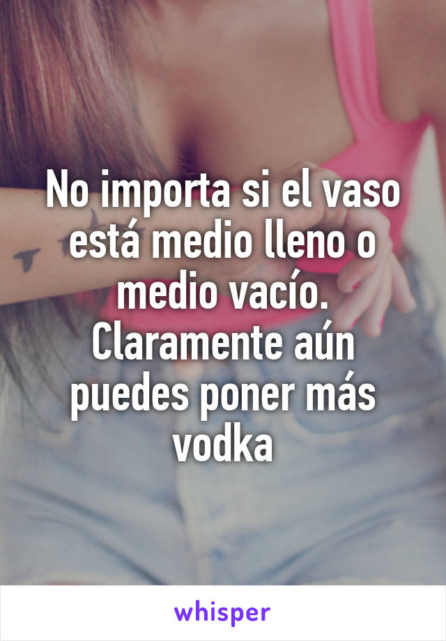 No importa si el vaso está medio lleno o medio vacío. Claramente aún puedes poner más vodka