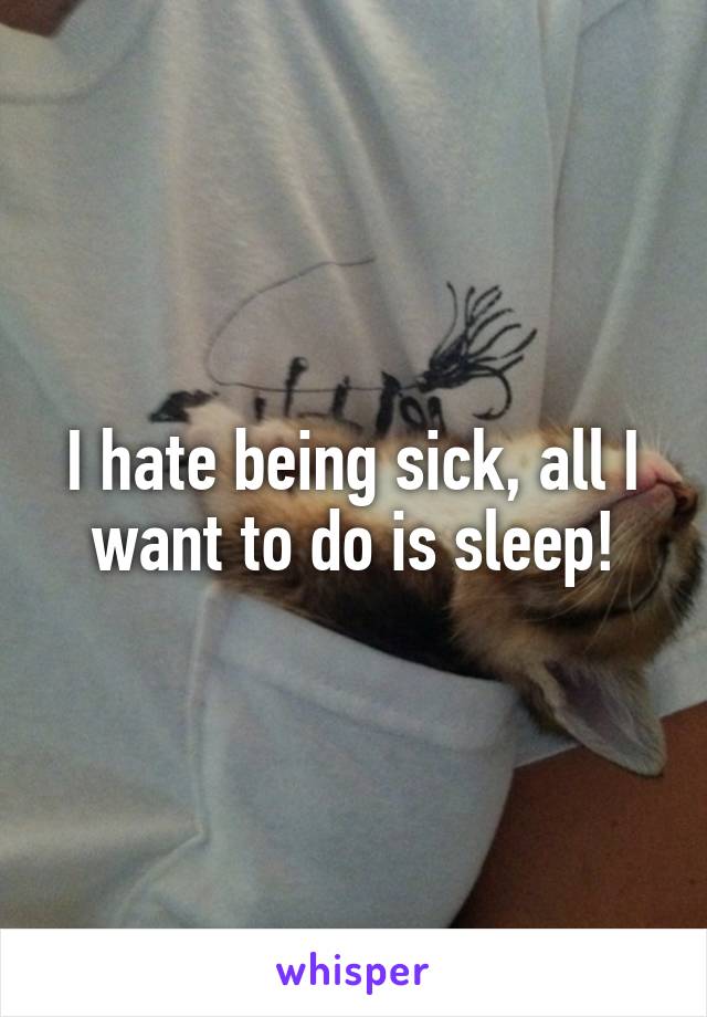 I hate being sick, all I want to do is sleep!