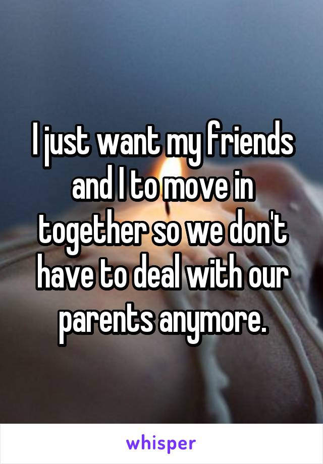 I just want my friends and I to move in together so we don't have to deal with our parents anymore.