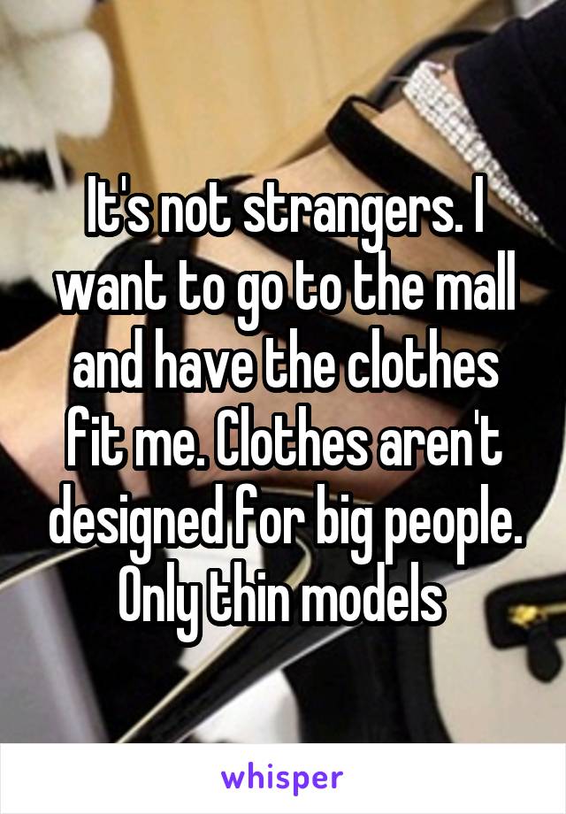 It's not strangers. I want to go to the mall and have the clothes fit me. Clothes aren't designed for big people. Only thin models 