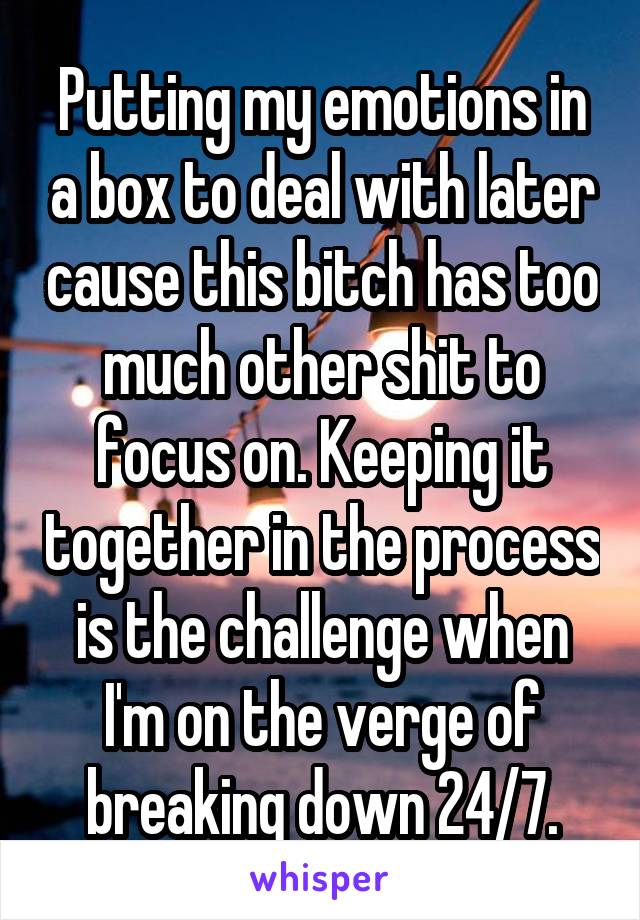 Putting my emotions in a box to deal with later cause this bitch has too much other shit to focus on. Keeping it together in the process is the challenge when I'm on the verge of breaking down 24/7.