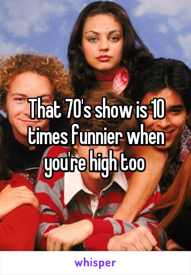 That 70's show is 10 times funnier when you're high too 