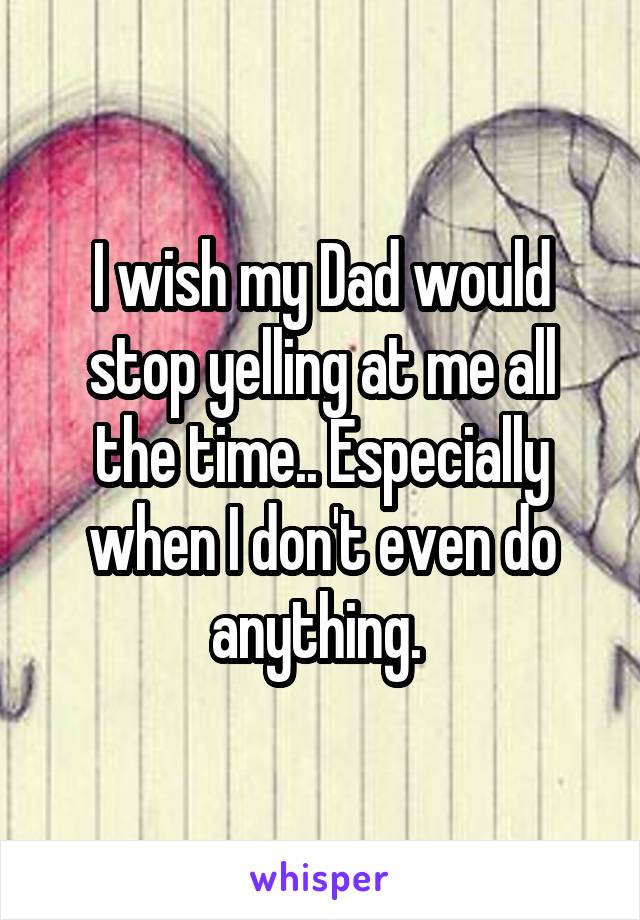 I wish my Dad would stop yelling at me all the time.. Especially when I don't even do anything. 