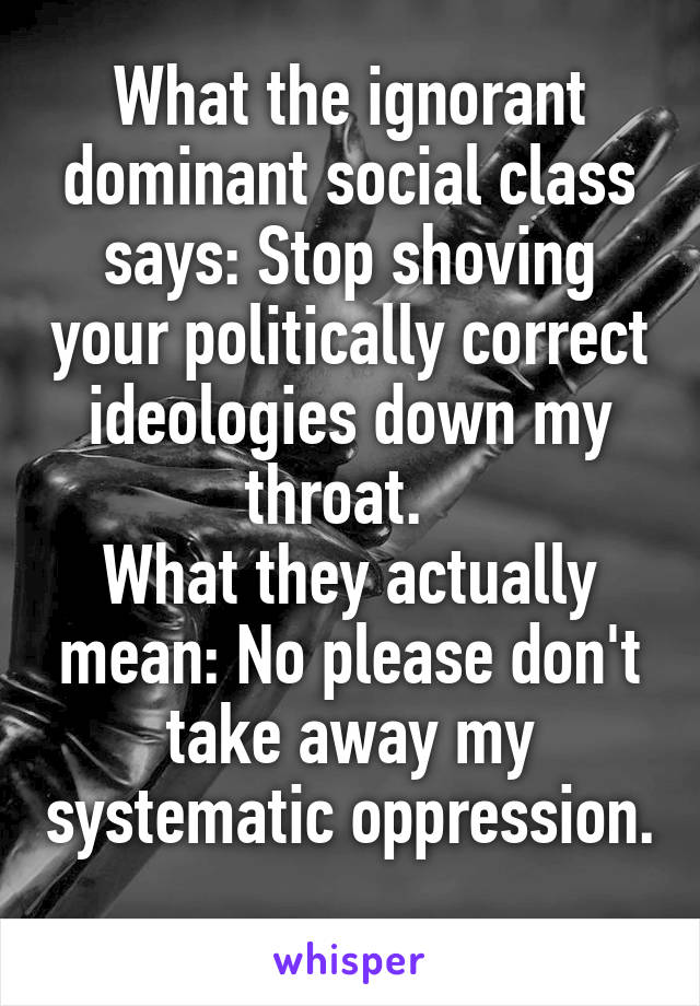 What the ignorant dominant social class says: Stop shoving your politically correct ideologies down my throat.  
What they actually mean: No please don't take away my systematic oppression. 