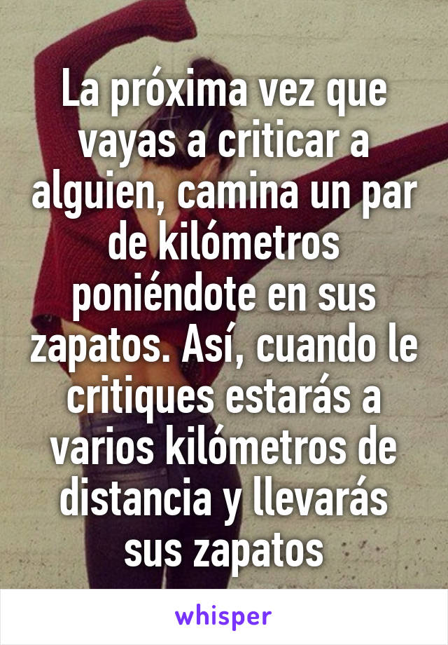 La próxima vez que vayas a criticar a alguien, camina un par de kilómetros poniéndote en sus zapatos. Así, cuando le critiques estarás a varios kilómetros de distancia y llevarás sus zapatos