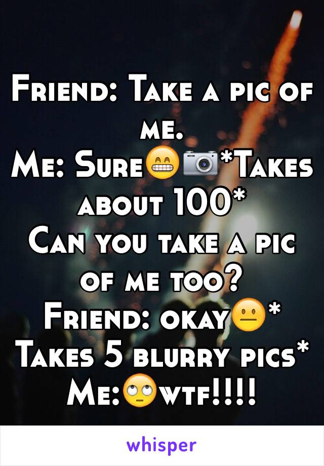 Friend: Take a pic of me.
Me: Sure😁📷*Takes about 100*
Can you take a pic of me too?
Friend: okay😐* Takes 5 blurry pics*
Me:🙄wtf!!!!